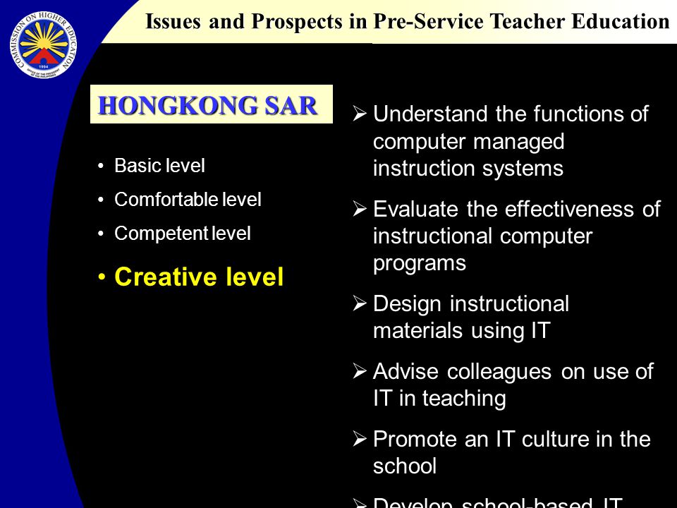 Issues and Prospects in Pre-Service Teacher Education Basic level Comfortable level Competent level Creative level Understand the functions of computer managed instruction systems Evaluate the effectiveness of instructional computer programs Design instructional materials using IT Advise colleagues on use of IT in teaching Promote an IT culture in the school Develop school-based IT plans HONGKONG SAR