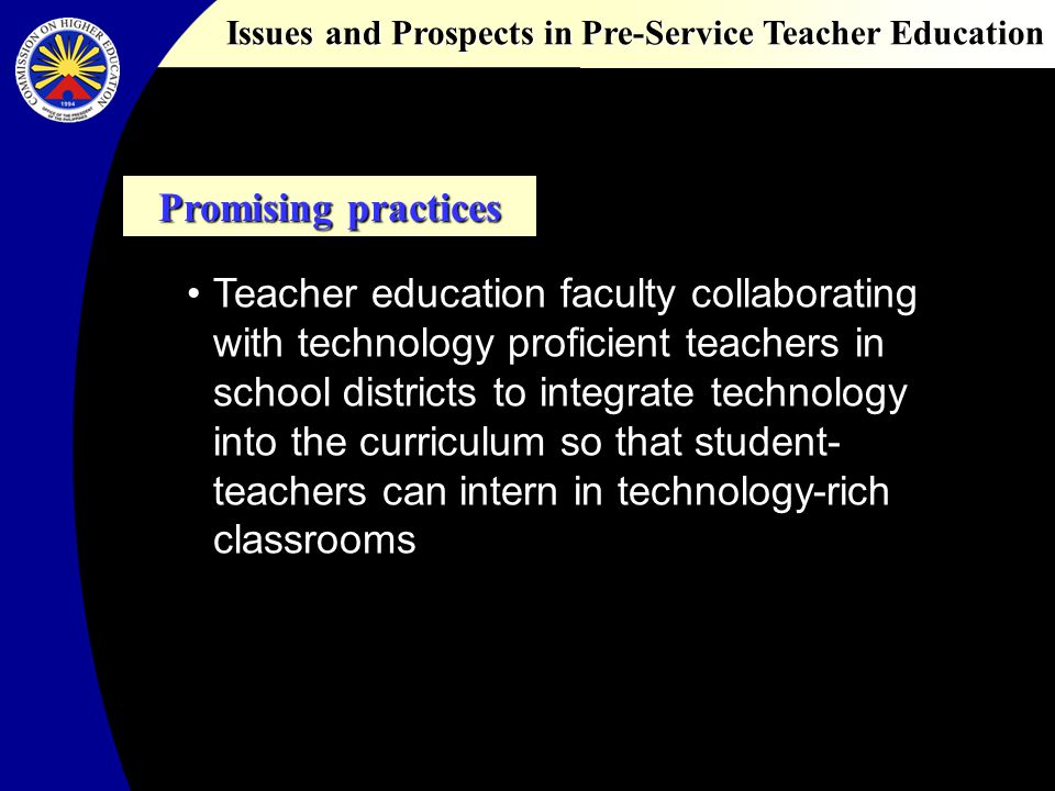 Issues and Prospects in Pre-Service Teacher Education Promising practices Teacher education faculty collaborating with technology proficient teachers in school districts to integrate technology into the curriculum so that student- teachers can intern in technology-rich classrooms