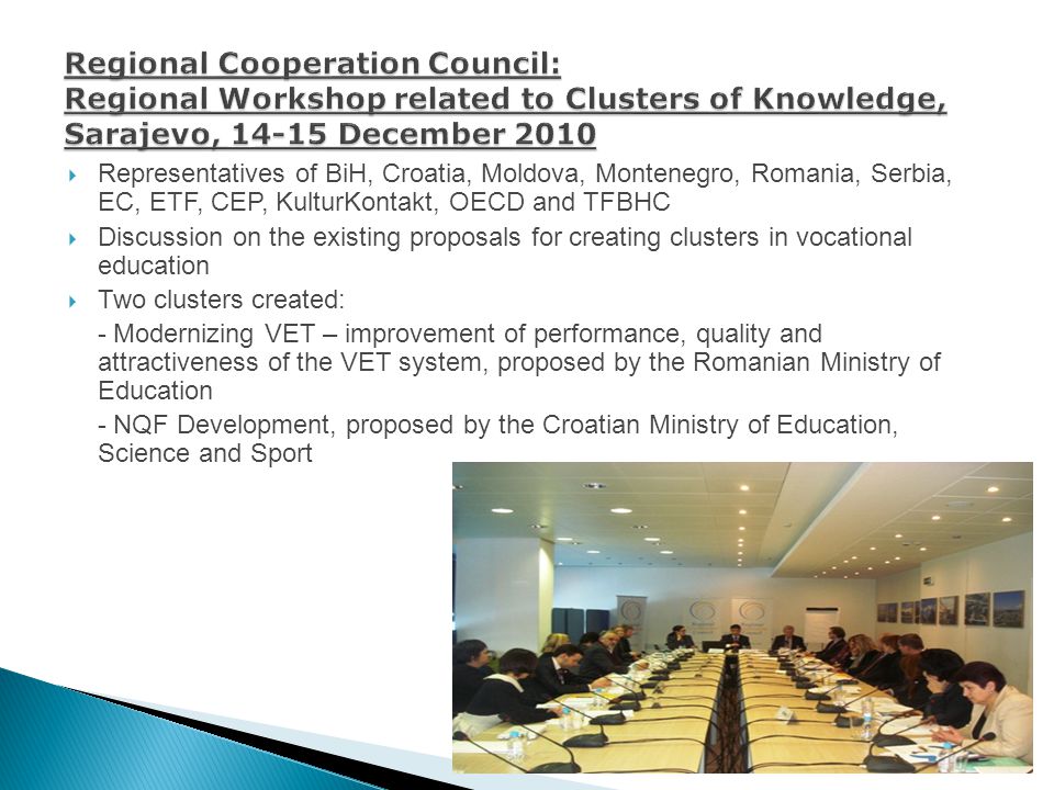 Representatives of BiH, Croatia, Moldova, Montenegro, Romania, Serbia, EC, ETF, CEP, KulturKontakt, OECD and TFBHC Discussion on the existing proposals for creating clusters in vocational education Two clusters created: - Modernizing VET – improvement of performance, quality and attractiveness of the VET system, proposed by the Romanian Ministry of Education - NQF Development, proposed by the Croatian Ministry of Education, Science and Sport