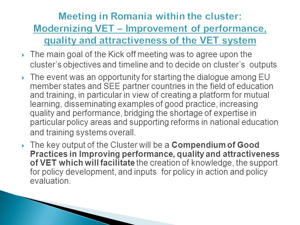 The main goal of the Kick off meeting was to agree upon the clusters objectives and timeline and to decide on clusters outputs The event was an opportunity for starting the dialogue among EU member states and SEE partner countries in the field of education and training, in particular in view of creating a platform for mutual learning, disseminating examples of good practice, increasing quality and performance, bridging the shortage of expertise in particular policy areas and supporting reforms in national education and training systems overall.