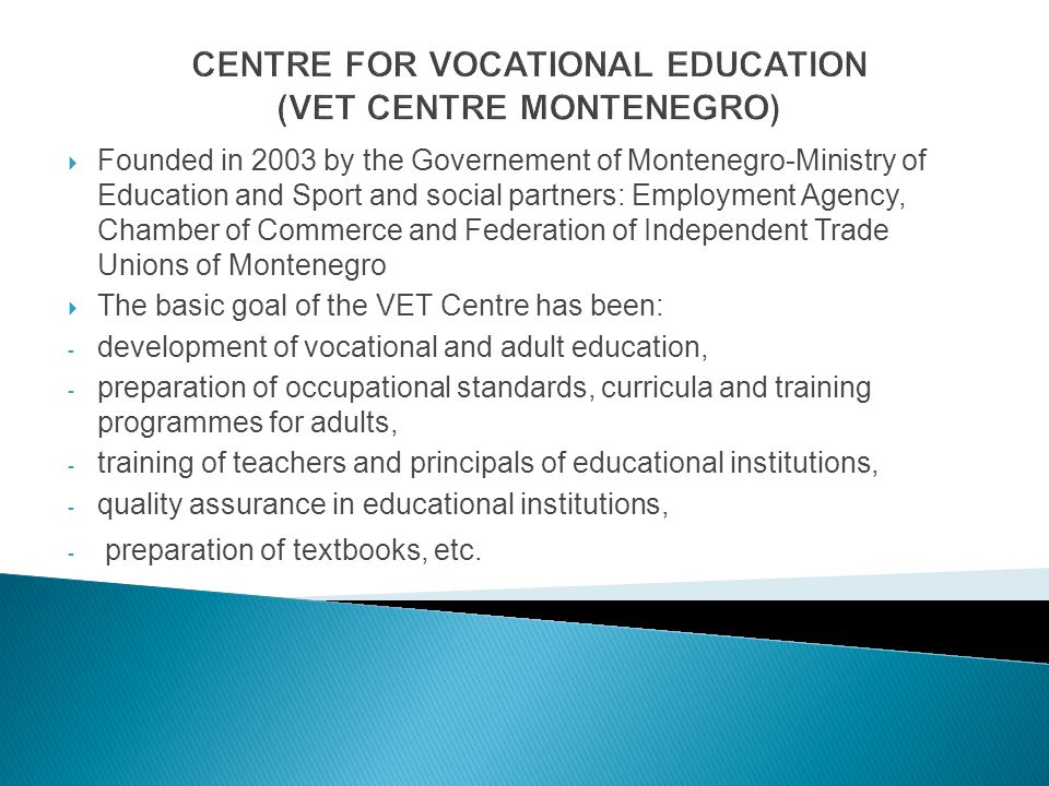 CENTRE FOR VOCATIONAL EDUCATION (VET CENTRE MONTENEGRO) Founded in 2003 by the Governement of Montenegro-Ministry of Education and Sport and social partners: Employment Agency, Chamber of Commerce and Federation of Independent Trade Unions of Montenegro The basic goal of the VET Centre has been: - development of vocational and adult education, - preparation of occupational standards, curricula and training programmes for adults, - training of teachers and principals of educational institutions, - quality assurance in educational institutions, - preparation of textbooks, etc.
