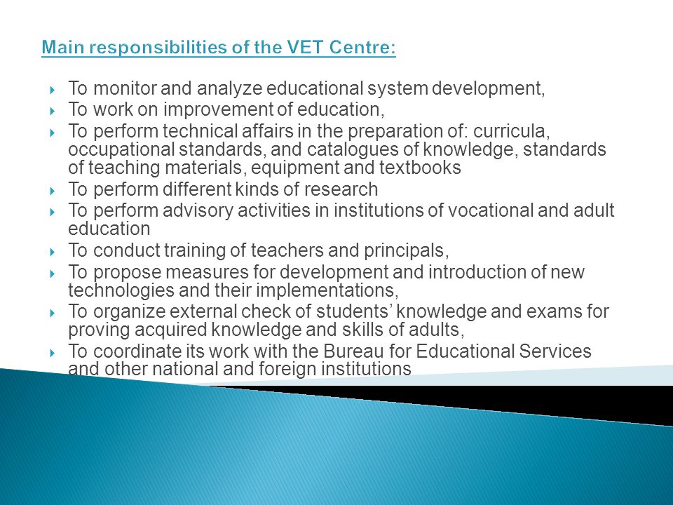 Main responsibilities of the VET Centre: To monitor and analyze educational system development, To work on improvement of education, To perform technical affairs in the preparation of: curricula, occupational standards, and catalogues of knowledge, standards of teaching materials, equipment and textbooks To perform different kinds of research To perform advisory activities in institutions of vocational and adult education To conduct training of teachers and principals, To propose measures for development and introduction of new technologies and their implementations, To organize external check of students knowledge and exams for proving acquired knowledge and skills of adults, To coordinate its work with the Bureau for Educational Services and other national and foreign institutions