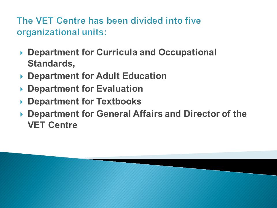 The VET Centre has been divided into five organizational units: Department for Curricula and Occupational Standards, Department for Adult Education Department for Evaluation Department for Textbooks Department for General Affairs and Director of the VET Centre