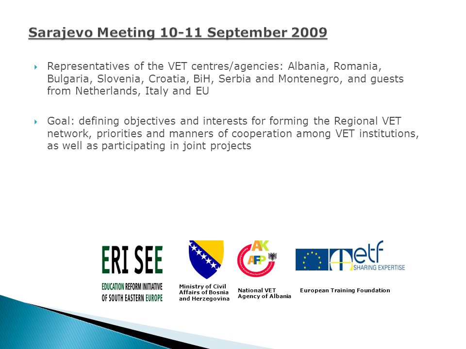Representatives of the VET centres/agencies: Albania, Romania, Bulgaria, Slovenia, Croatia, BiH, Serbia and Montenegro, and guests from Netherlands, Italy and EU Goal: defining objectives and interests for forming the Regional VET network, priorities and manners of cooperation among VET institutions, as well as participating in joint projects Ministry of Civil Affairs of Bosnia and Herzegovina National VET Agency of Albania European Training Foundation