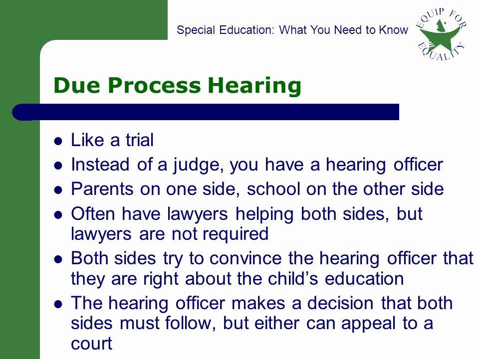 Special Education: What You Need to Know 16 Due Process Hearing Like a trial Instead of a judge, you have a hearing officer Parents on one side, school on the other side Often have lawyers helping both sides, but lawyers are not required Both sides try to convince the hearing officer that they are right about the childs education The hearing officer makes a decision that both sides must follow, but either can appeal to a court