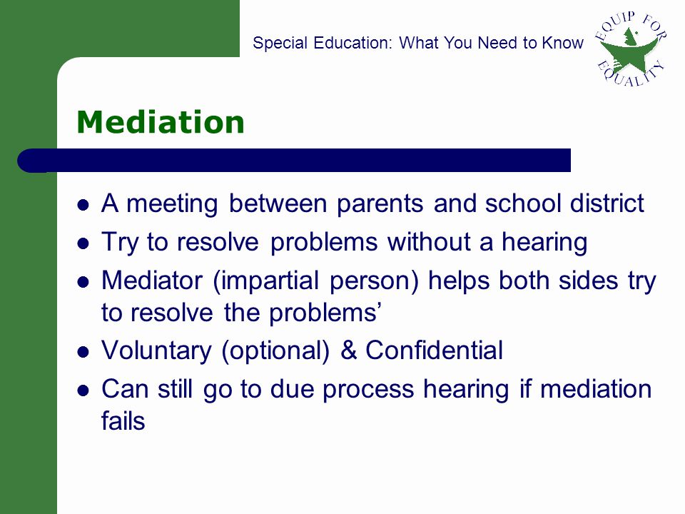 Special Education: What You Need to Know 17 Mediation A meeting between parents and school district Try to resolve problems without a hearing Mediator (impartial person) helps both sides try to resolve the problems Voluntary (optional) & Confidential Can still go to due process hearing if mediation fails