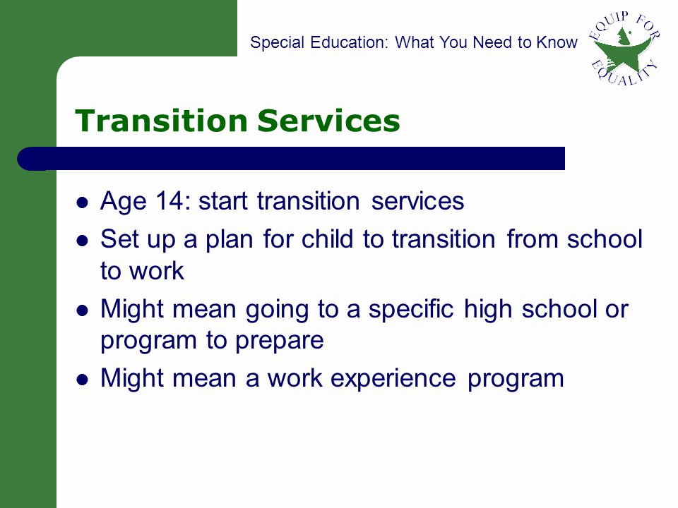 Special Education: What You Need to Know 20 Transition Services Age 14: start transition services Set up a plan for child to transition from school to work Might mean going to a specific high school or program to prepare Might mean a work experience program