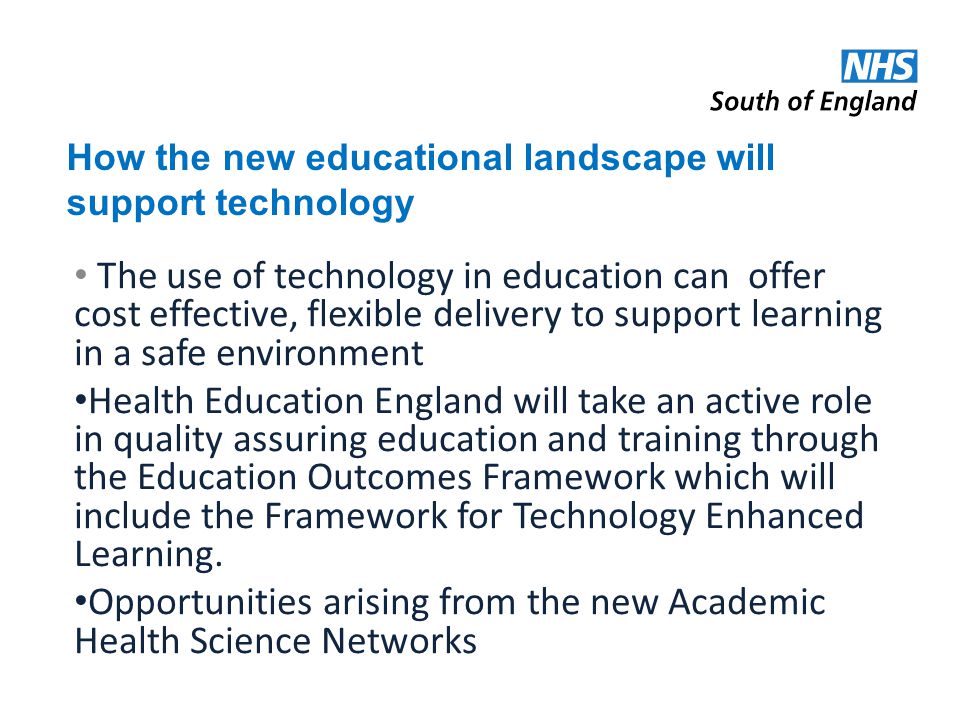 How the new educational landscape will support technology The use of technology in education can offer cost effective, flexible delivery to support learning in a safe environment Health Education England will take an active role in quality assuring education and training through the Education Outcomes Framework which will include the Framework for Technology Enhanced Learning.