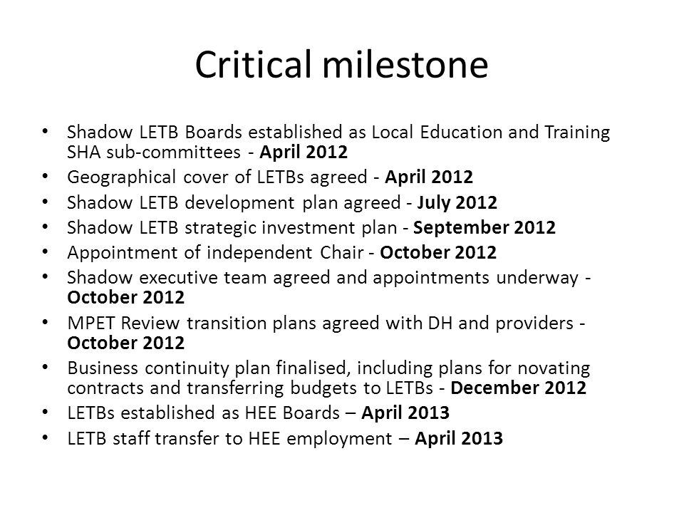 Critical milestone Shadow LETB Boards established as Local Education and Training SHA sub-committees - April 2012 Geographical cover of LETBs agreed - April 2012 Shadow LETB development plan agreed - July 2012 Shadow LETB strategic investment plan - September 2012 Appointment of independent Chair - October 2012 Shadow executive team agreed and appointments underway - October 2012 MPET Review transition plans agreed with DH and providers - October 2012 Business continuity plan finalised, including plans for novating contracts and transferring budgets to LETBs - December 2012 LETBs established as HEE Boards – April 2013 LETB staff transfer to HEE employment – April 2013