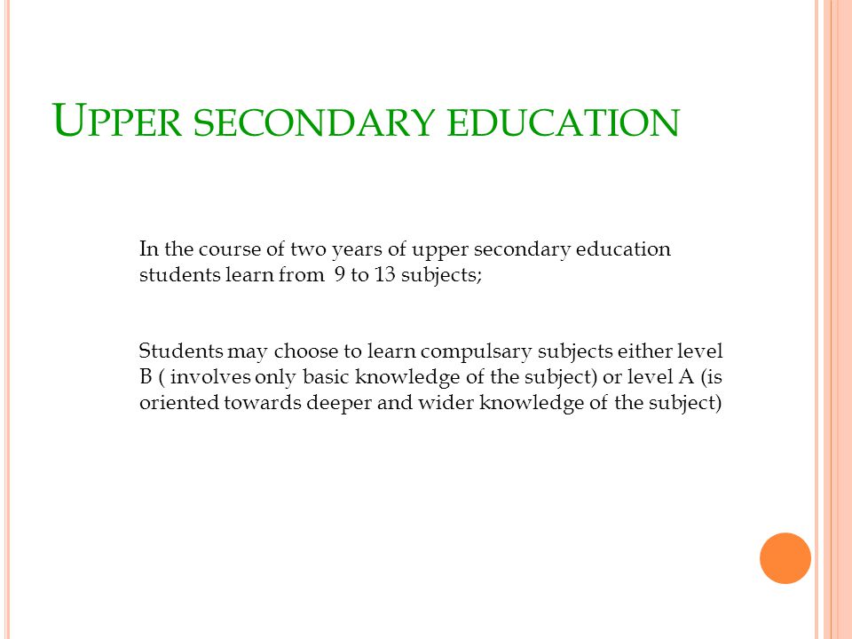 U PPER SECONDARY EDUCATION In the course of two years of upper secondary education students learn from 9 to 13 subjects; Students may choose to learn compulsary subjects either level B ( involves only basic knowledge of the subject) or level A (is oriented towards deeper and wider knowledge of the subject)