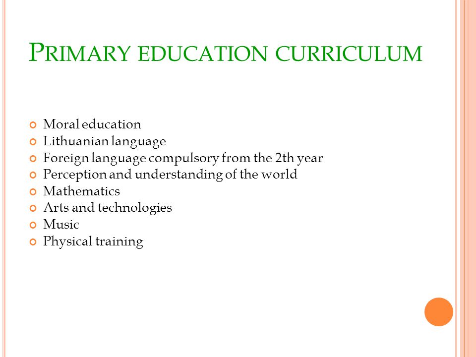P RIMARY EDUCATION CURRICULUM Moral education Lithuanian language Foreign language compulsory from the 2th year Perception and understanding of the world Mathematics Arts and technologies Music Physical training