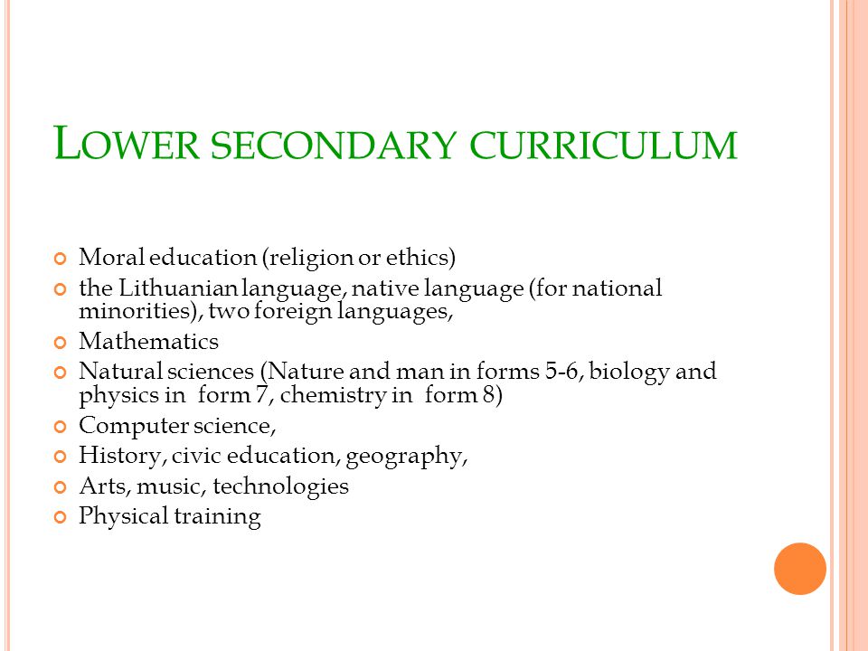 L OWER SECONDARY CURRICULUM Moral education (religion or ethics) the Lithuanian language, native language (for national minorities), two foreign languages, Mathematics Natural sciences (Nature and man in forms 5-6, biology and physics in form 7, chemistry in form 8) Computer science, History, civic education, geography, Arts, music, technologies Physical training
