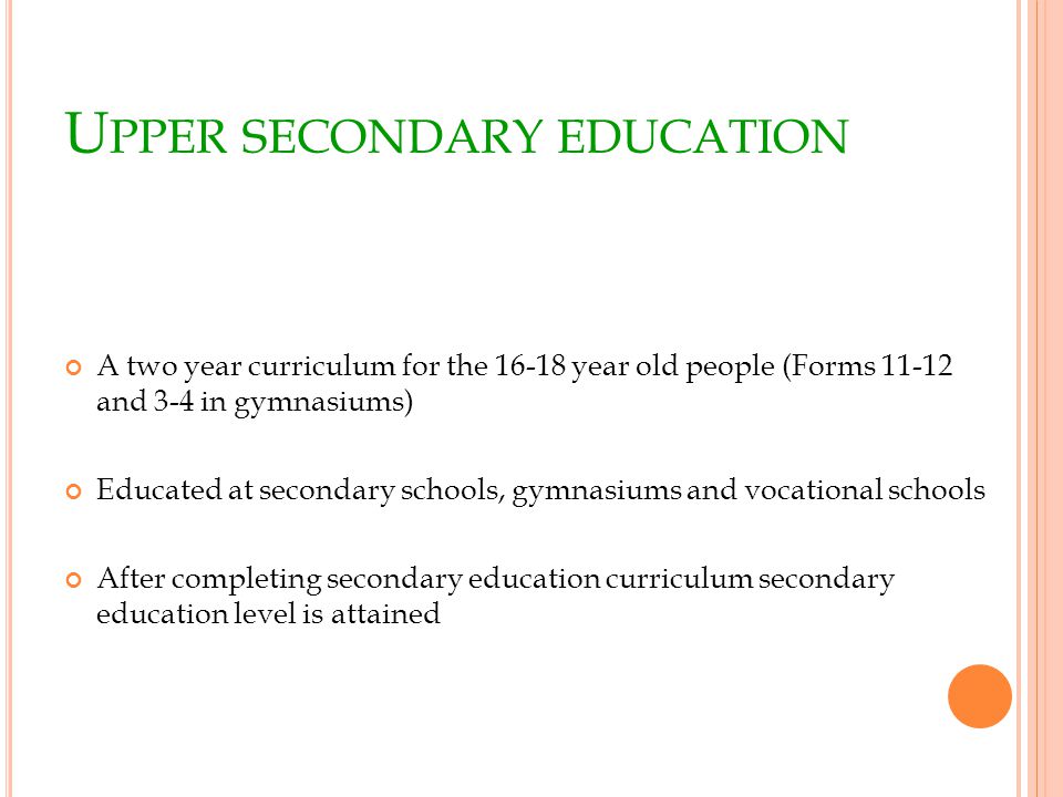 U PPER SECONDARY EDUCATION A two year curriculum for the year old people (Forms and 3-4 in gymnasiums) Educated at secondary schools, gymnasiums and vocational schools After completing secondary education curriculum secondary education level is attained