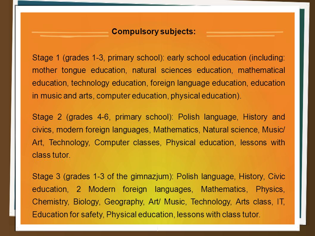 Compulsory subjects: Stage 1 (grades 1-3, primary school): early school education (including: mother tongue education, natural sciences education, mathematical education, technology education, foreign language education, education in music and arts, computer education, physical education).