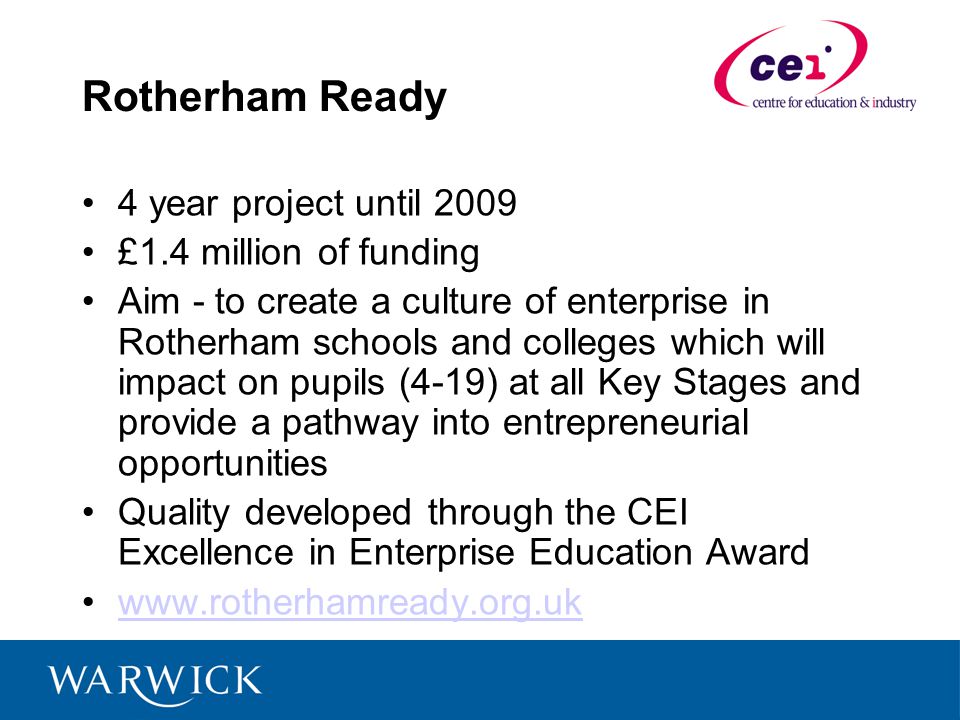 Rotherham Ready 4 year project until 2009 £1.4 million of funding Aim - to create a culture of enterprise in Rotherham schools and colleges which will impact on pupils (4-19) at all Key Stages and provide a pathway into entrepreneurial opportunities Quality developed through the CEI Excellence in Enterprise Education Award