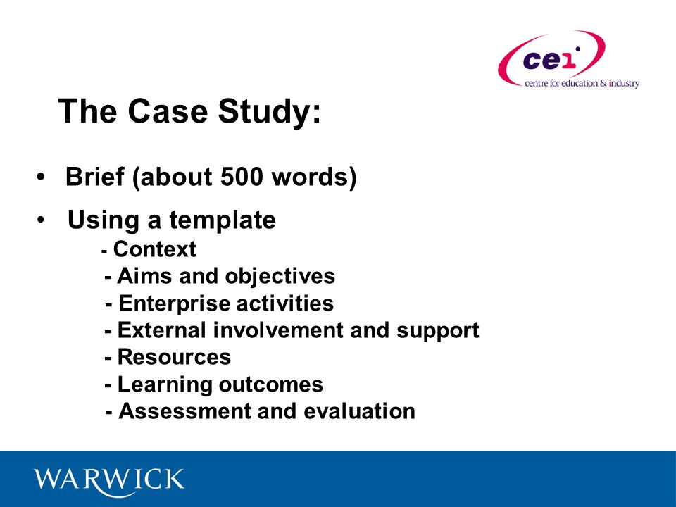 The Case Study: Brief (about 500 words) Using a template - Context - Aims and objectives - Enterprise activities - External involvement and support - Resources - Learning outcomes - Assessment and evaluation