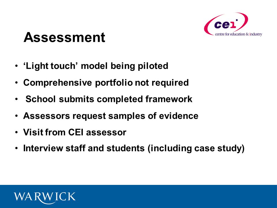 Assessment Light touch model being piloted Comprehensive portfolio not required School submits completed framework Assessors request samples of evidence Visit from CEI assessor Interview staff and students (including case study)