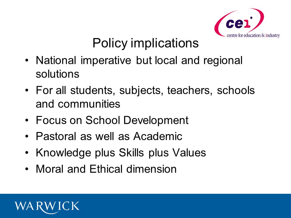 Policy implications National imperative but local and regional solutions For all students, subjects, teachers, schools and communities Focus on School Development Pastoral as well as Academic Knowledge plus Skills plus Values Moral and Ethical dimension
