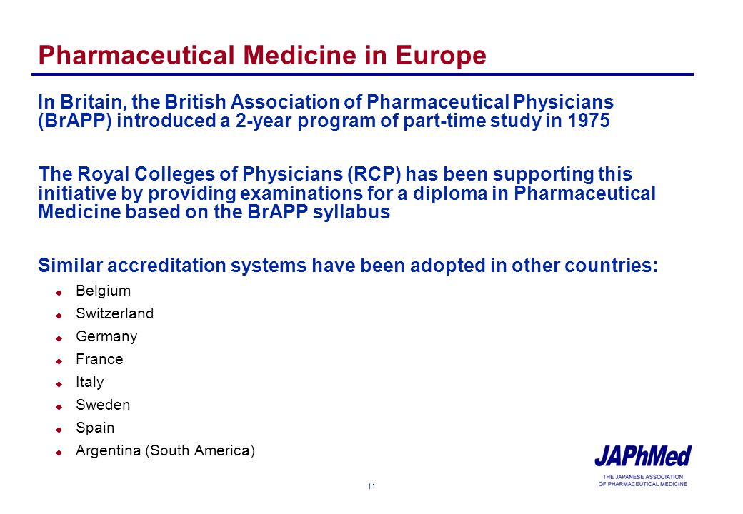 11 Pharmaceutical Medicine in Europe In Britain, the British Association of Pharmaceutical Physicians (BrAPP) introduced a 2-year program of part-time study in 1975 The Royal Colleges of Physicians (RCP) has been supporting this initiative by providing examinations for a diploma in Pharmaceutical Medicine based on the BrAPP syllabus Similar accreditation systems have been adopted in other countries: u Belgium u Switzerland u Germany u France u Italy u Sweden u Spain u Argentina (South America)