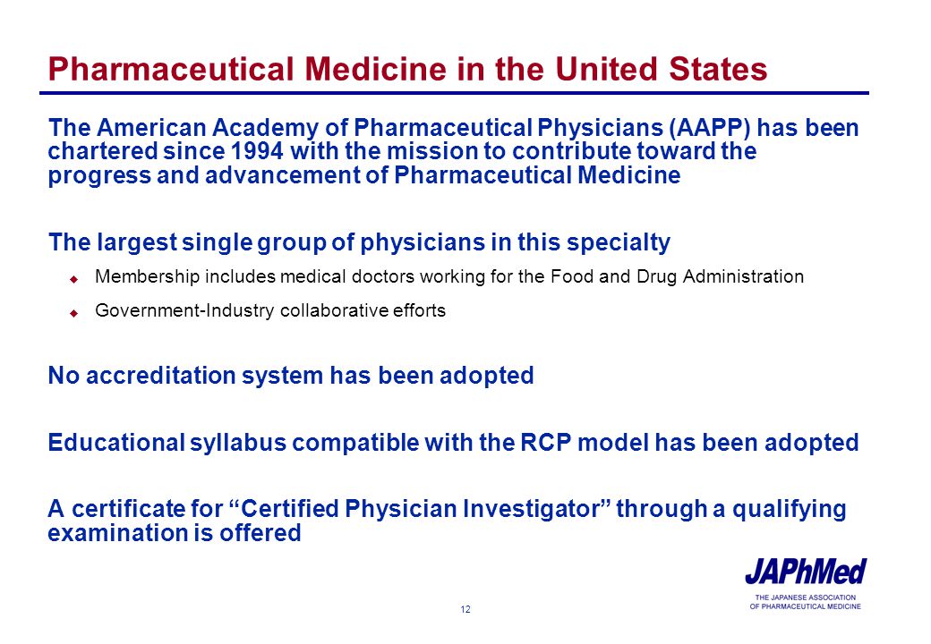 12 Pharmaceutical Medicine in the United States The American Academy of Pharmaceutical Physicians (AAPP) has been chartered since 1994 with the mission to contribute toward the progress and advancement of Pharmaceutical Medicine The largest single group of physicians in this specialty u Membership includes medical doctors working for the Food and Drug Administration u Government-Industry collaborative efforts No accreditation system has been adopted Educational syllabus compatible with the RCP model has been adopted A certificate for Certified Physician Investigator through a qualifying examination is offered