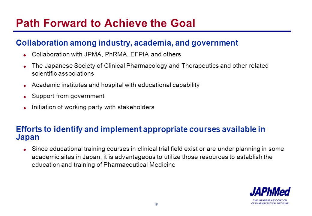19 Path Forward to Achieve the Goal Collaboration among industry, academia, and government u Collaboration with JPMA, PhRMA, EFPIA and others u The Japanese Society of Clinical Pharmacology and Therapeutics and other related scientific associations u Academic institutes and hospital with educational capability u Support from government u Initiation of working party with stakeholders Efforts to identify and implement appropriate courses available in Japan u Since educational training courses in clinical trial field exist or are under planning in some academic sites in Japan, it is advantageous to utilize those resources to establish the education and training of Pharmaceutical Medicine