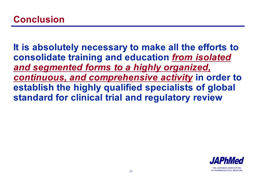 20 Conclusion It is absolutely necessary to make all the efforts to consolidate training and education from isolated and segmented forms to a highly organized, continuous, and comprehensive activity in order to establish the highly qualified specialists of global standard for clinical trial and regulatory review