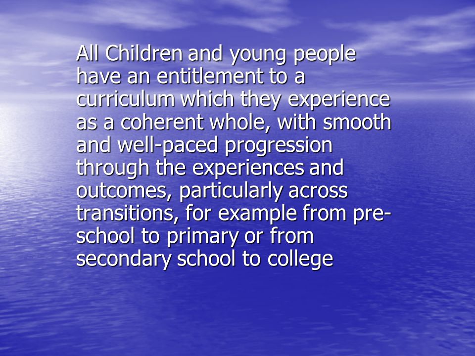 All Children and young people have an entitlement to a curriculum which they experience as a coherent whole, with smooth and well-paced progression through the experiences and outcomes, particularly across transitions, for example from pre- school to primary or from secondary school to college