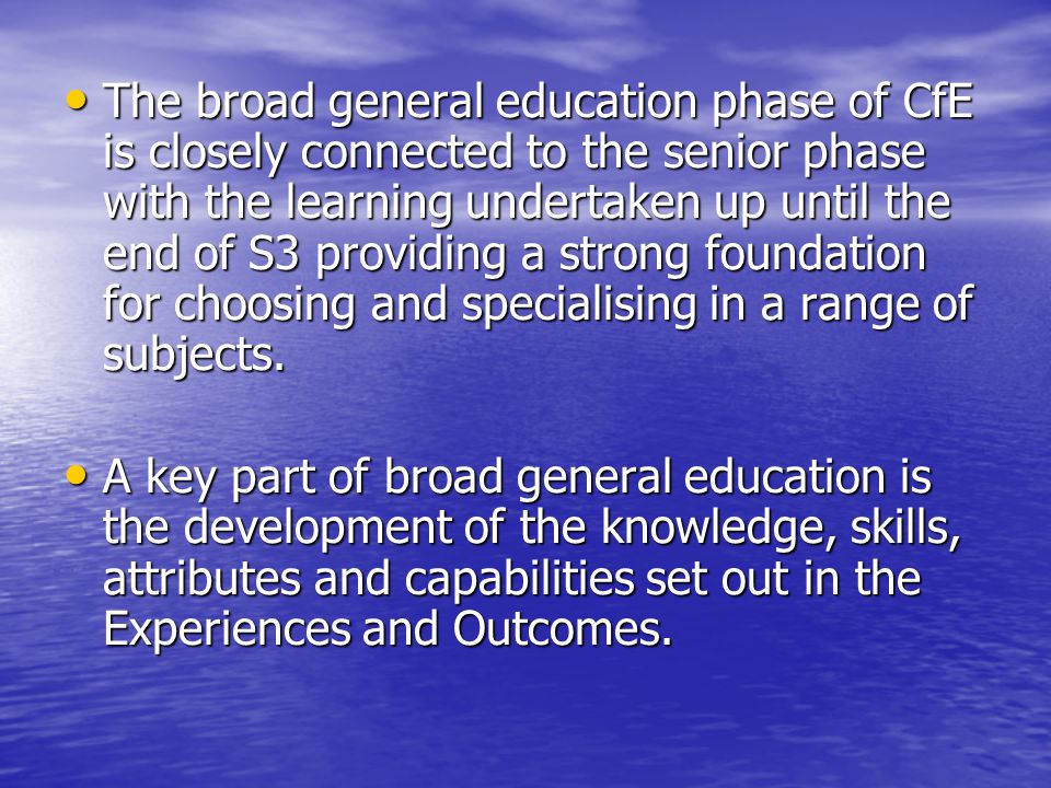 The broad general education phase of CfE is closely connected to the senior phase with the learning undertaken up until the end of S3 providing a strong foundation for choosing and specialising in a range of subjects.