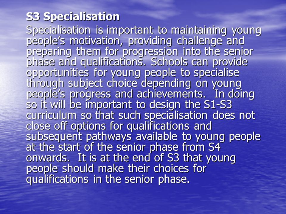 S3 Specialisation Specialisation is important to maintaining young peoples motivation, providing challenge and preparing them for progression into the senior phase and qualifications.