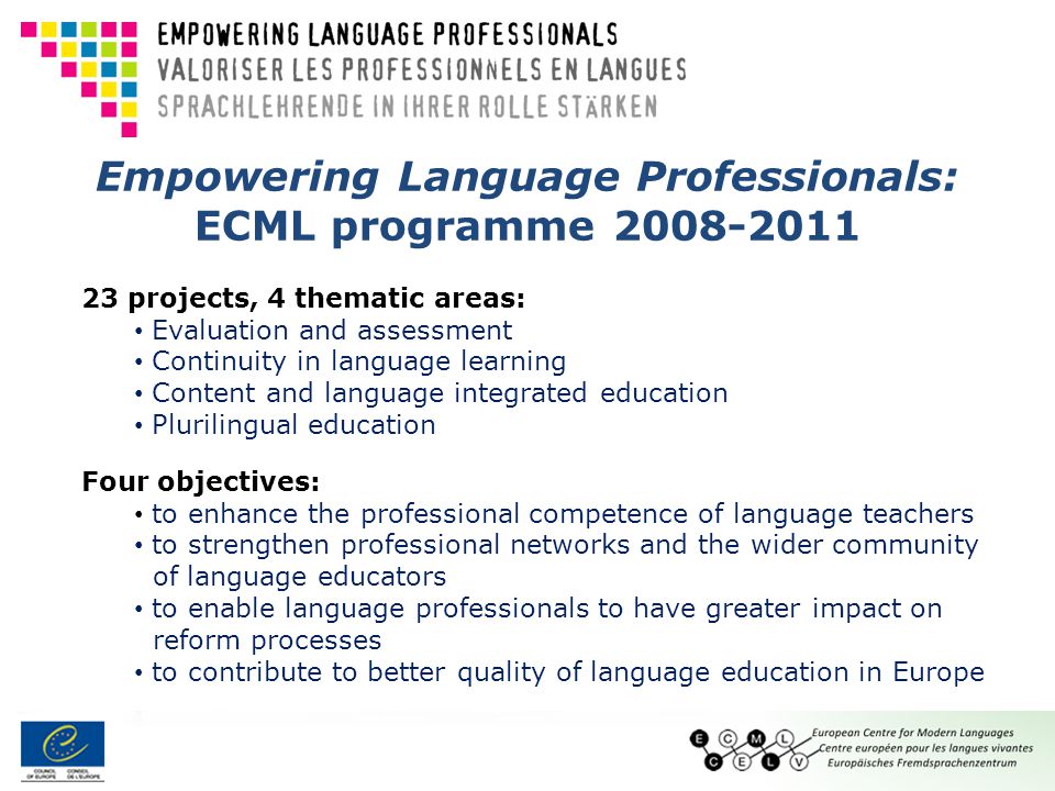 Empowering Language Professionals: ECML programme projects, 4 thematic areas: Evaluation and assessment Continuity in language learning Content and language integrated education Plurilingual education Four objectives: to enhance the professional competence of language teachers to strengthen professional networks and the wider community of language educators to enable language professionals to have greater impact on reform processes to contribute to better quality of language education in Europe