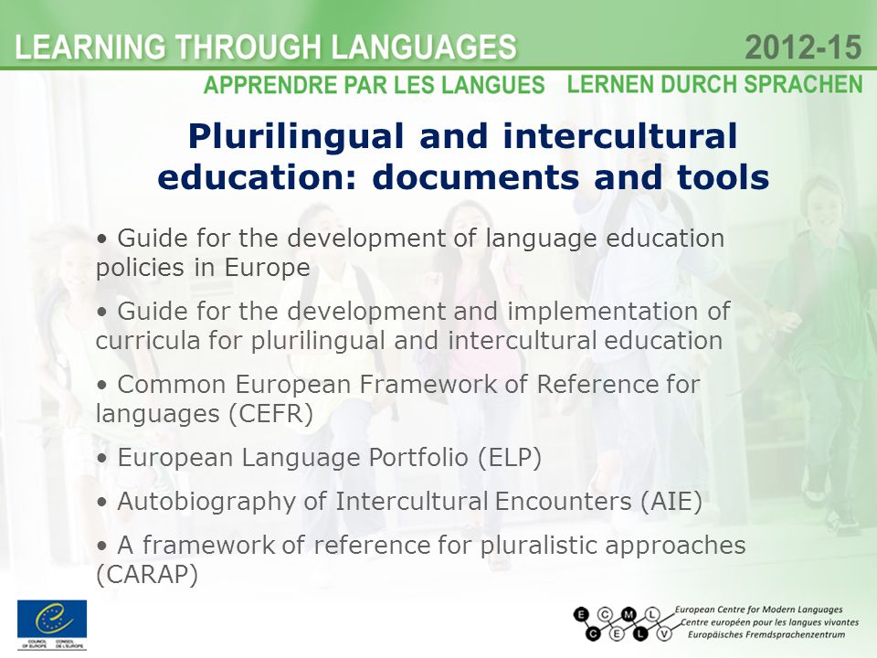 Plurilingual and intercultural education: documents and tools Guide for the development of language education policies in Europe Guide for the development and implementation of curricula for plurilingual and intercultural education Common European Framework of Reference for languages (CEFR) European Language Portfolio (ELP) Autobiography of Intercultural Encounters (AIE) A framework of reference for pluralistic approaches (CARAP)