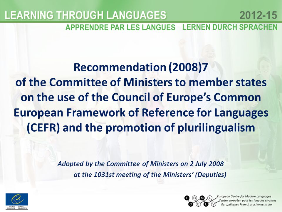Recommendation (2008)7 of the Committee of Ministers to member states on the use of the Council of Europes Common European Framework of Reference for Languages (CEFR) and the promotion of plurilingualism Adopted by the Committee of Ministers on 2 July 2008 at the 1031st meeting of the Ministers (Deputies)