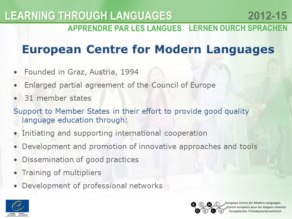 European Centre for Modern Languages Founded in Graz, Austria, 1994 Enlarged partial agreement of the Council of Europe 31 member states Support to Member States in their effort to provide good quality language education through: Initiating and supporting international cooperation Development and promotion of innovative approaches and tools Dissemination of good practices Training of multipliers Development of professional networks