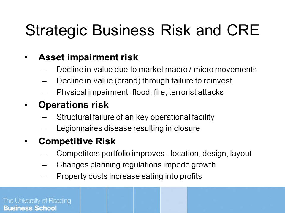 Strategic Business Risk and CRE Asset impairment risk –Decline in value due to market macro / micro movements –Decline in value (brand) through failure to reinvest –Physical impairment -flood, fire, terrorist attacks Operations risk –Structural failure of an key operational facility –Legionnaires disease resulting in closure Competitive Risk –Competitors portfolio improves - location, design, layout –Changes planning regulations impede growth –Property costs increase eating into profits