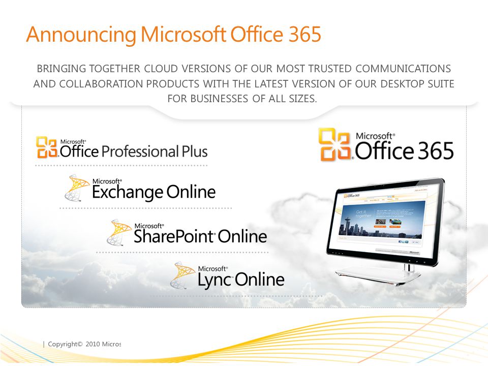 | Copyright© 2010 Microsoft Corporation Announcing Microsoft Office 365 BRINGING TOGETHER CLOUD VERSIONS OF OUR MOST TRUSTED COMMUNICATIONS AND COLLABORATION PRODUCTS WITH THE LATEST VERSION OF OUR DESKTOP SUITE FOR BUSINESSES OF ALL SIZES.