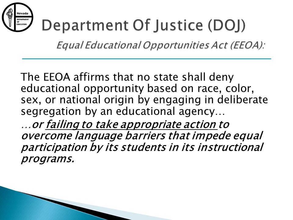 The EEOA affirms that no state shall deny educational opportunity based on race, color, sex, or national origin by engaging in deliberate segregation by an educational agency… …or failing to take appropriate action to overcome language barriers that impede equal participation by its students in its instructional programs.