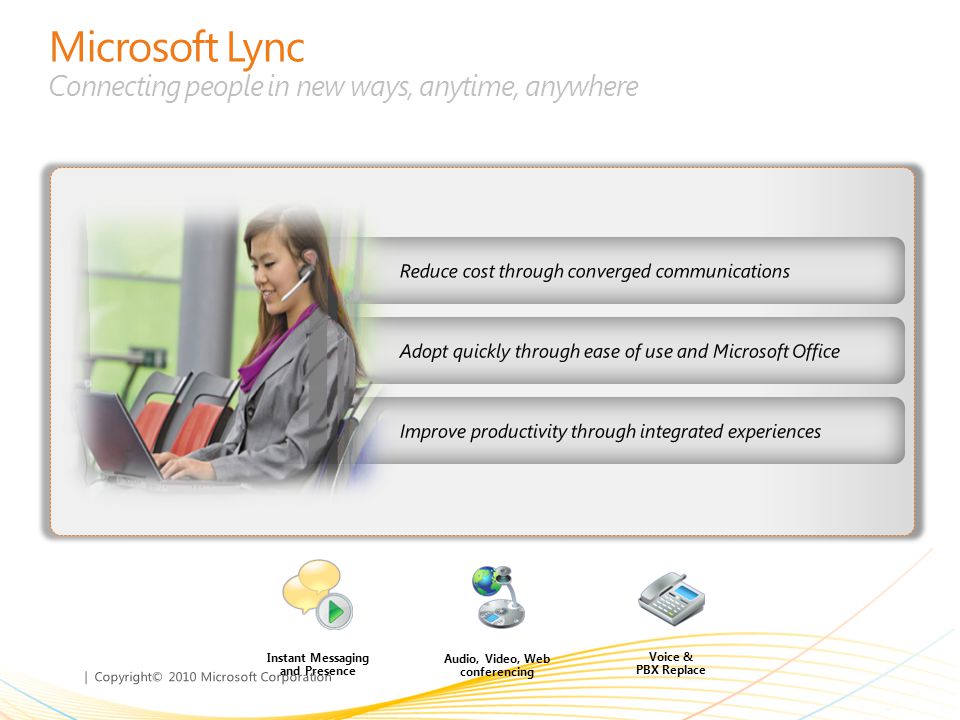 | Copyright© 2010 Microsoft Corporation Microsoft Lync Connecting people in new ways, anytime, anywhere Adopt quickly through ease of use and Microsoft Office Reduce cost through converged communications Improve productivity through integrated experiences Instant Messaging and Presence Audio, Video, Web conferencing Voice & PBX Replace