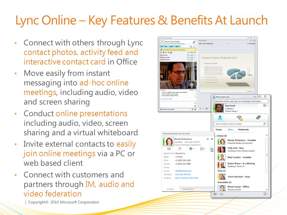 | Copyright© 2010 Microsoft Corporation Lync Online – Key Features & Benefits At Launch Connect with others through Lync contact photos, activity feed and interactive contact card in Office Move easily from instant messaging into ad-hoc online meetings, including audio, video and screen sharing Conduct online presentations including audio, video, screen sharing and a virtual whiteboard Invite external contacts to easily join online meetings via a PC or web based client Connect with customers and partners through IM, audio and video federation