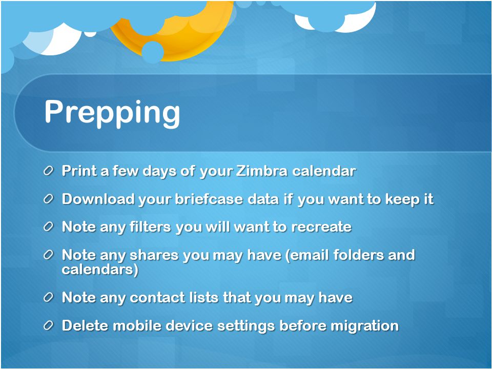 Prepping Print a few days of your Zimbra calendar Download your briefcase data if you want to keep it Note any filters you will want to recreate Note any shares you may have ( folders and calendars) Note any contact lists that you may have Delete mobile device settings before migration