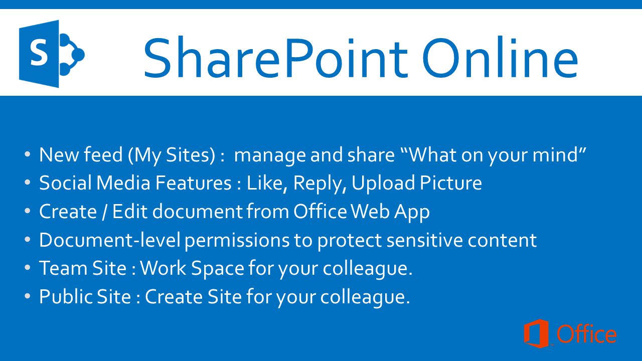 SharePoint Online New feed (My Sites) : manage and share What on your mind Social Media Features : Like, Reply, Upload Picture Create / Edit document from Office Web App Document-level permissions to protect sensitive content Team Site : Work Space for your colleague.