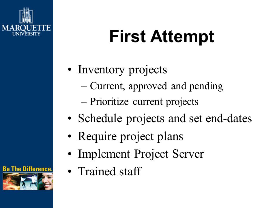 First Attempt Inventory projects –Current, approved and pending –Prioritize current projects Schedule projects and set end-dates Require project plans Implement Project Server Trained staff
