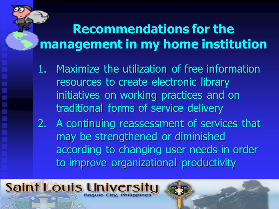 Recommendations for the management in my home institution 1.Maximize the utilization of free information resources to create electronic library initiatives on working practices and on traditional forms of service delivery 2.A continuing reassessment of services that may be strengthened or diminished according to changing user needs in order to improve organizational productivity