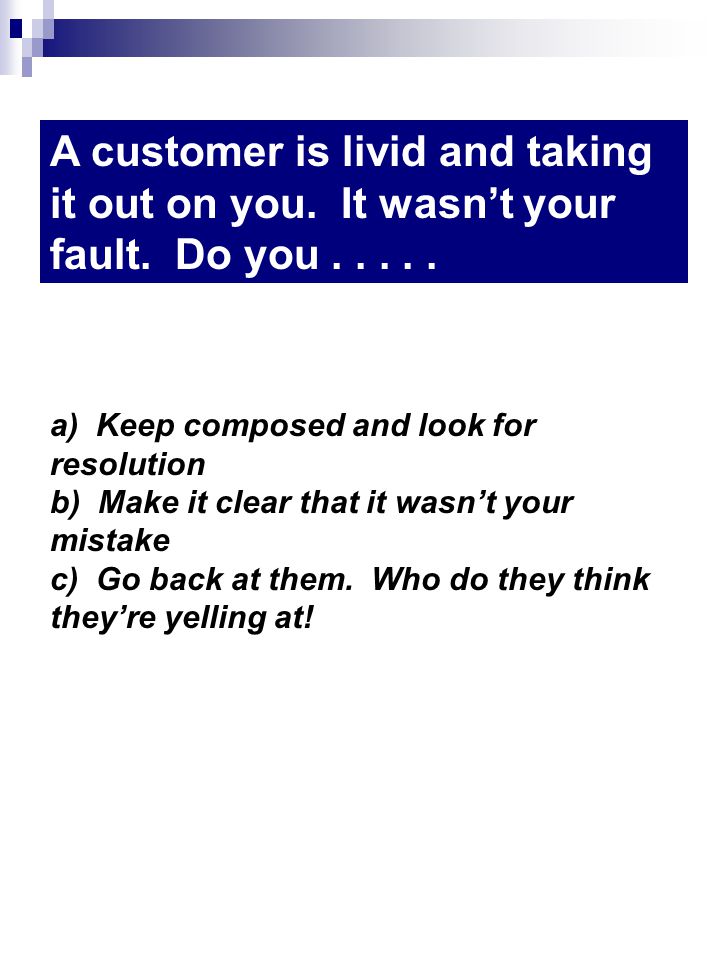 a) Keep composed and look for resolution b) Make it clear that it wasnt your mistake c) Go back at them.
