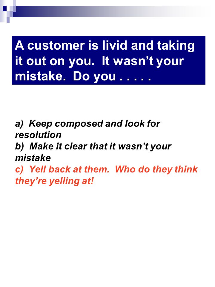 a) Keep composed and look for resolution b) Make it clear that it wasnt your mistake c) Yell back at them.