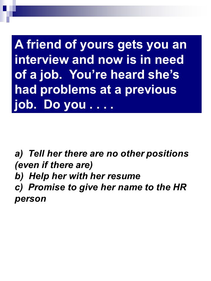 a) Tell her there are no other positions (even if there are) b) Help her with her resume c) Promise to give her name to the HR person A friend of yours gets you an interview and now is in need of a job.