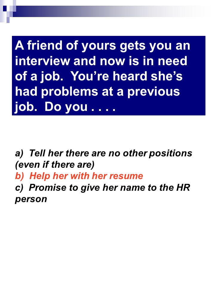 a) Tell her there are no other positions (even if there are) b) Help her with her resume c) Promise to give her name to the HR person A friend of yours gets you an interview and now is in need of a job.