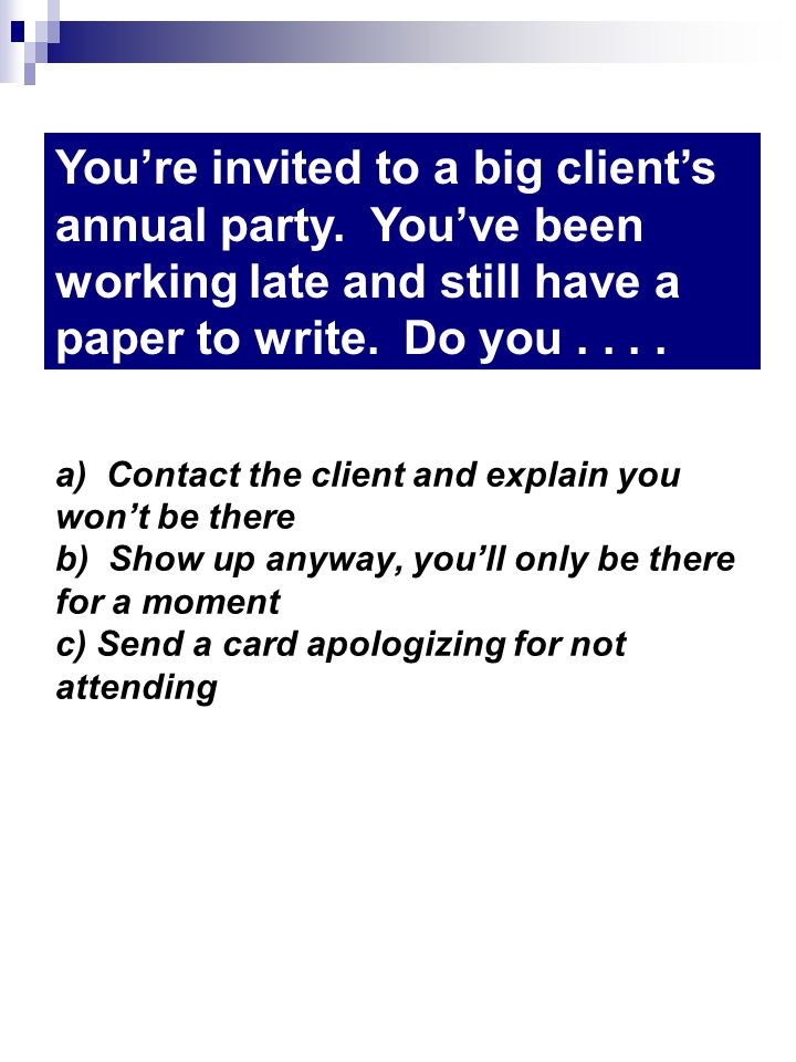 a) Contact the client and explain you wont be there b) Show up anyway, youll only be there for a moment c) Send a card apologizing for not attending Youre invited to a big clients annual party.