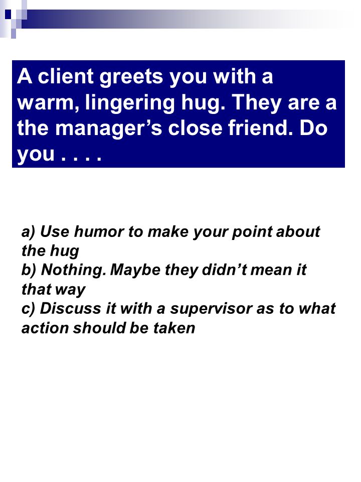 A client greets you with a warm, lingering hug. They are a the managers close friend.