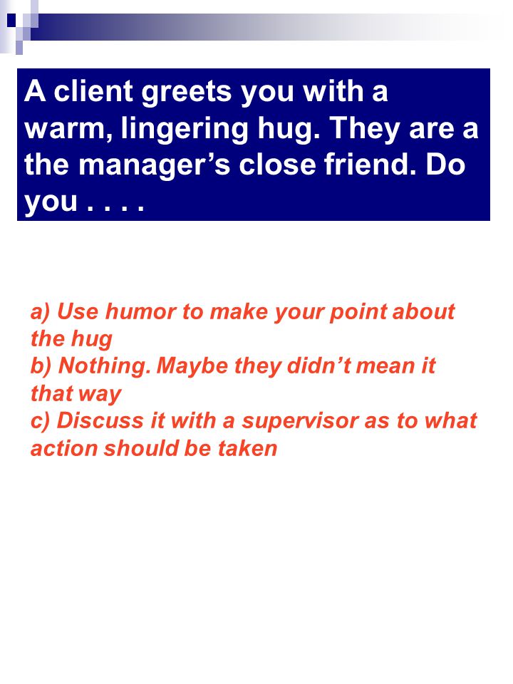 A client greets you with a warm, lingering hug. They are a the managers close friend.