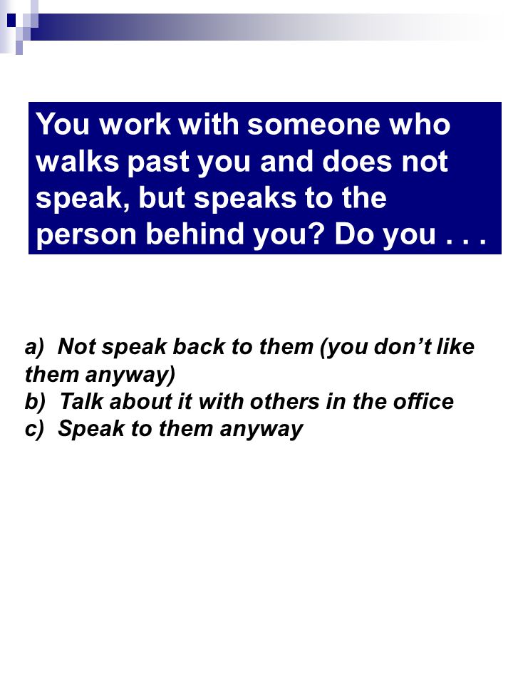 You work with someone who walks past you and does not speak, but speaks to the person behind you.